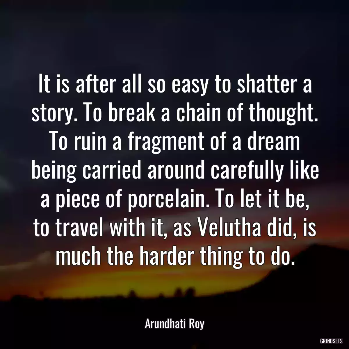 It is after all so easy to shatter a story. To break a chain of thought. To ruin a fragment of a dream being carried around carefully like a piece of porcelain. To let it be, to travel with it, as Velutha did, is much the harder thing to do.