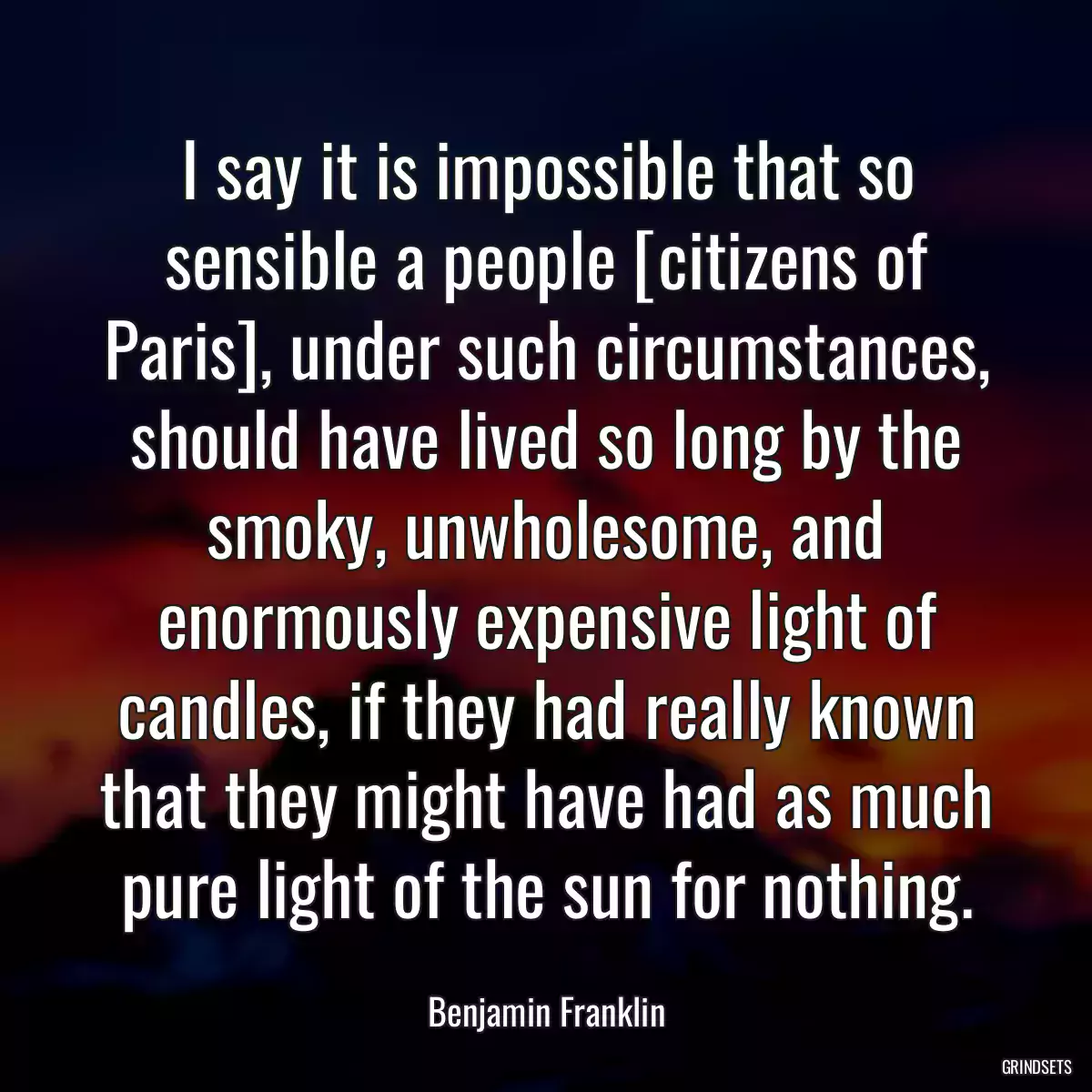 I say it is impossible that so sensible a people [citizens of Paris], under such circumstances, should have lived so long by the smoky, unwholesome, and enormously expensive light of candles, if they had really known that they might have had as much pure light of the sun for nothing.