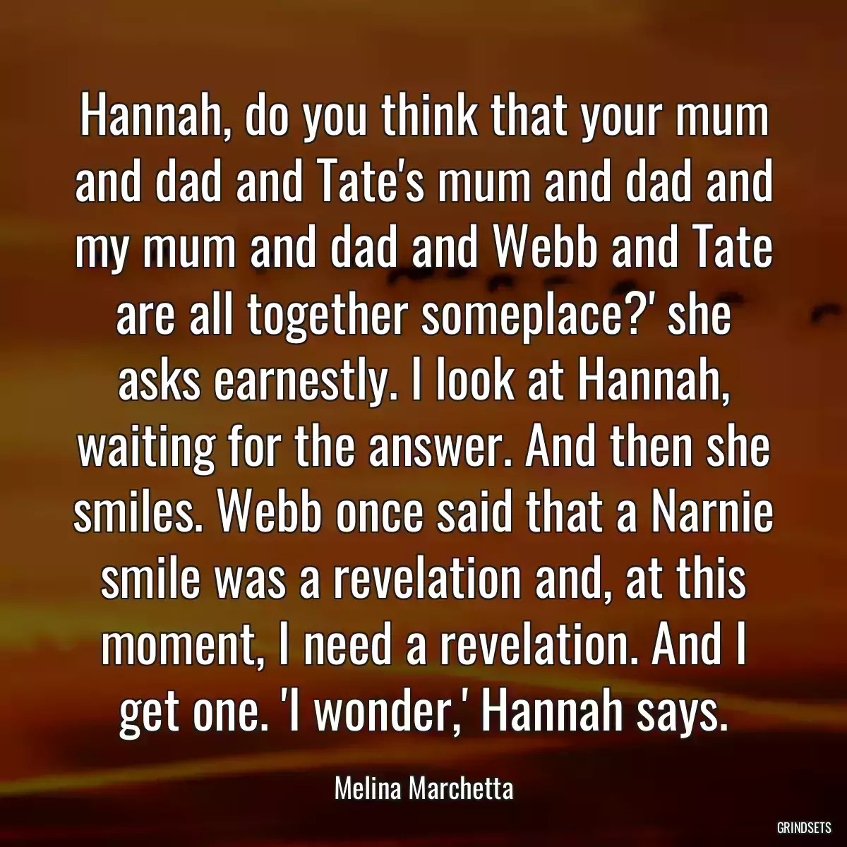 Hannah, do you think that your mum and dad and Tate\'s mum and dad and my mum and dad and Webb and Tate are all together someplace?\' she asks earnestly. I look at Hannah, waiting for the answer. And then she smiles. Webb once said that a Narnie smile was a revelation and, at this moment, I need a revelation. And I get one. \'I wonder,\' Hannah says.