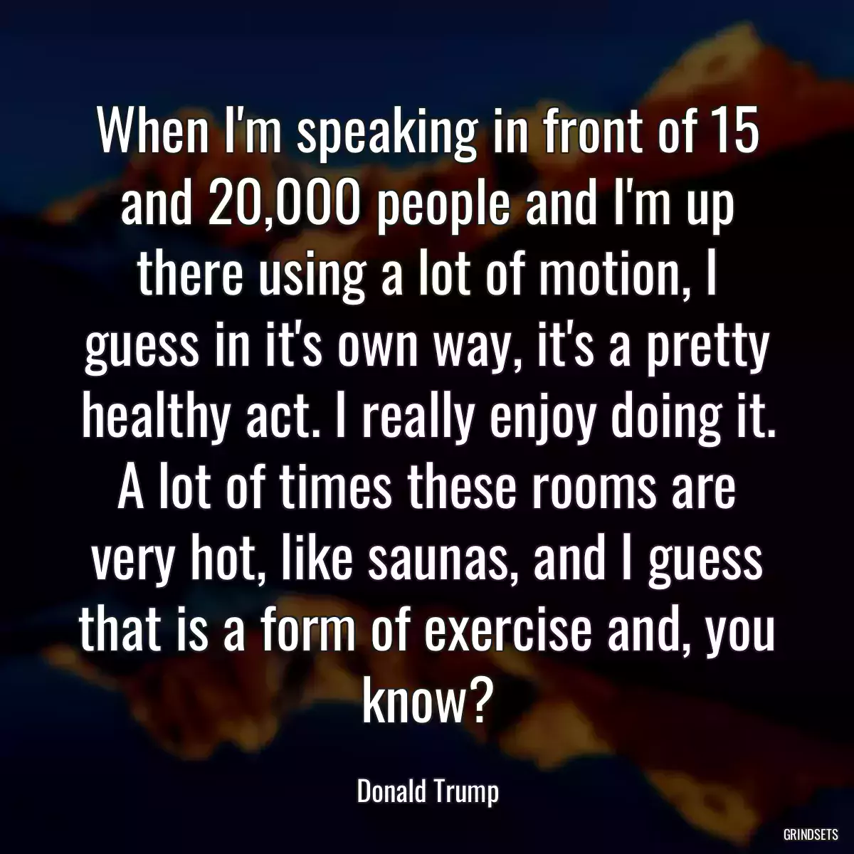 When I\'m speaking in front of 15 and 20,000 people and I\'m up there using a lot of motion, I guess in it\'s own way, it\'s a pretty healthy act. I really enjoy doing it. A lot of times these rooms are very hot, like saunas, and I guess that is a form of exercise and, you know?