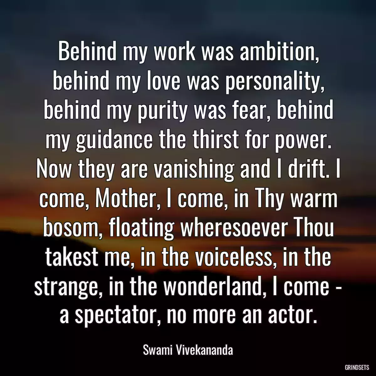 Behind my work was ambition, behind my love was personality, behind my purity was fear, behind my guidance the thirst for power. Now they are vanishing and I drift. I come, Mother, I come, in Thy warm bosom, floating wheresoever Thou takest me, in the voiceless, in the strange, in the wonderland, I come - a spectator, no more an actor.