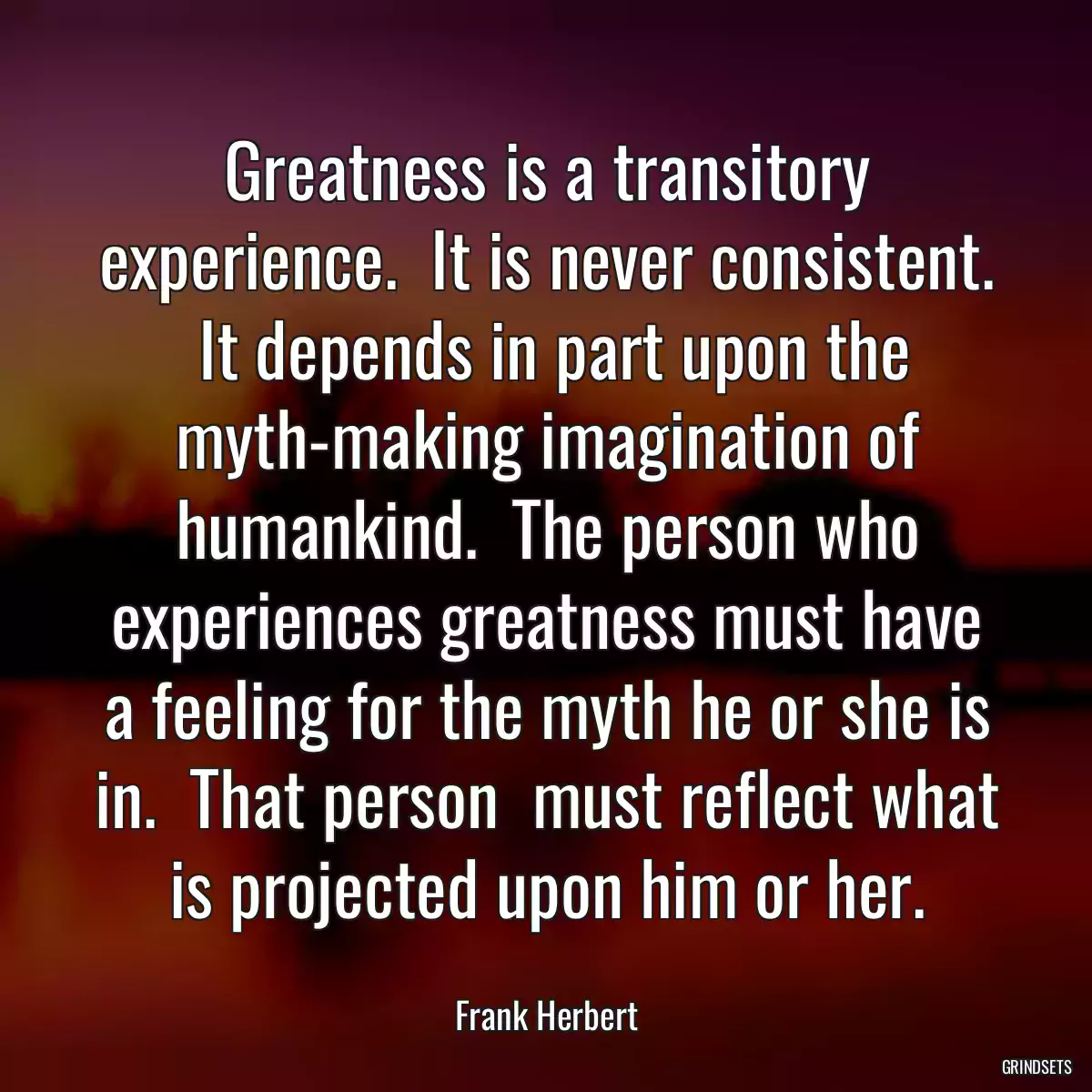 Greatness is a transitory experience.  It is never consistent.  It depends in part upon the myth-making imagination of humankind.  The person who experiences greatness must have a feeling for the myth he or she is in.  That person  must reflect what is projected upon him or her.