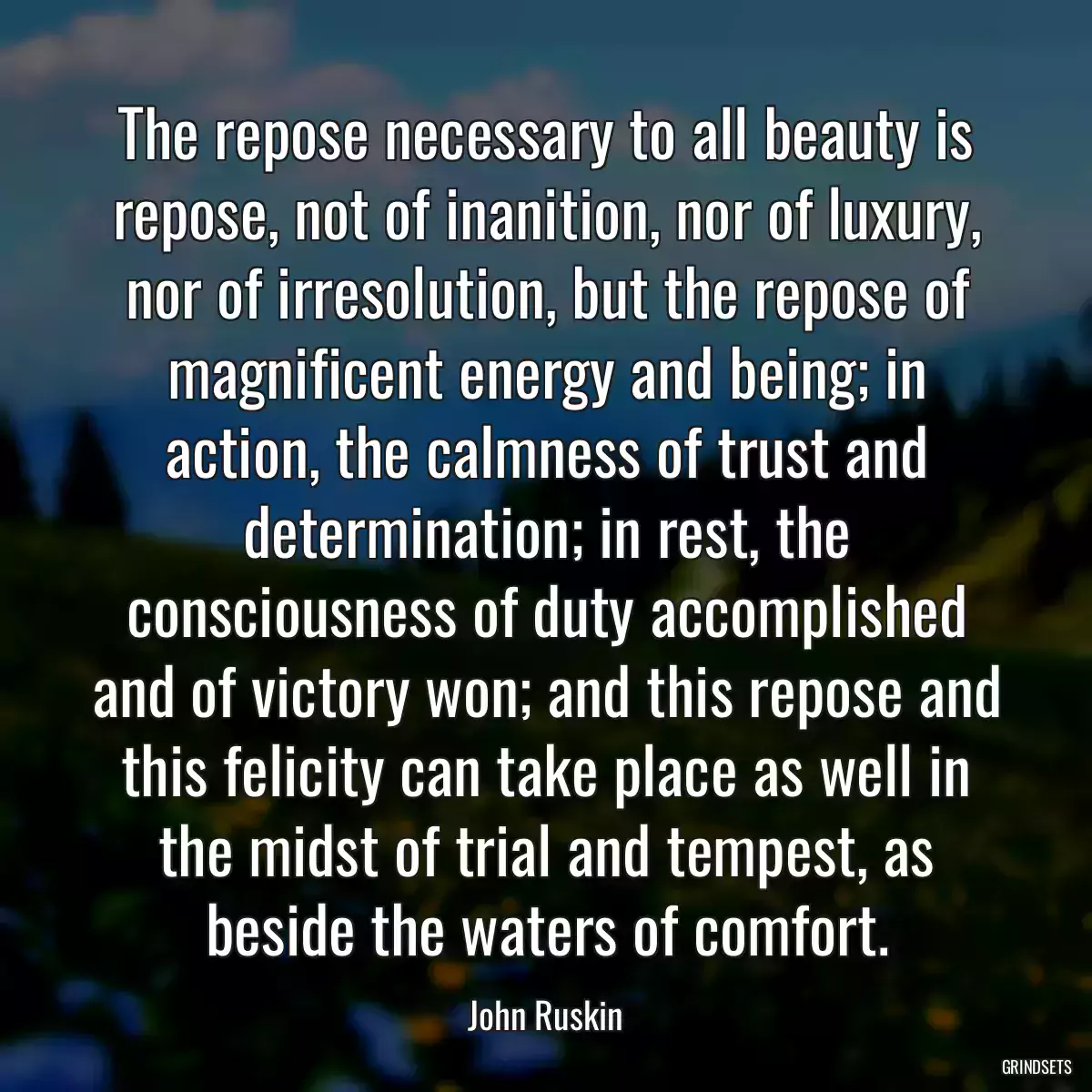 The repose necessary to all beauty is repose, not of inanition, nor of luxury, nor of irresolution, but the repose of magnificent energy and being; in action, the calmness of trust and determination; in rest, the consciousness of duty accomplished and of victory won; and this repose and this felicity can take place as well in the midst of trial and tempest, as beside the waters of comfort.