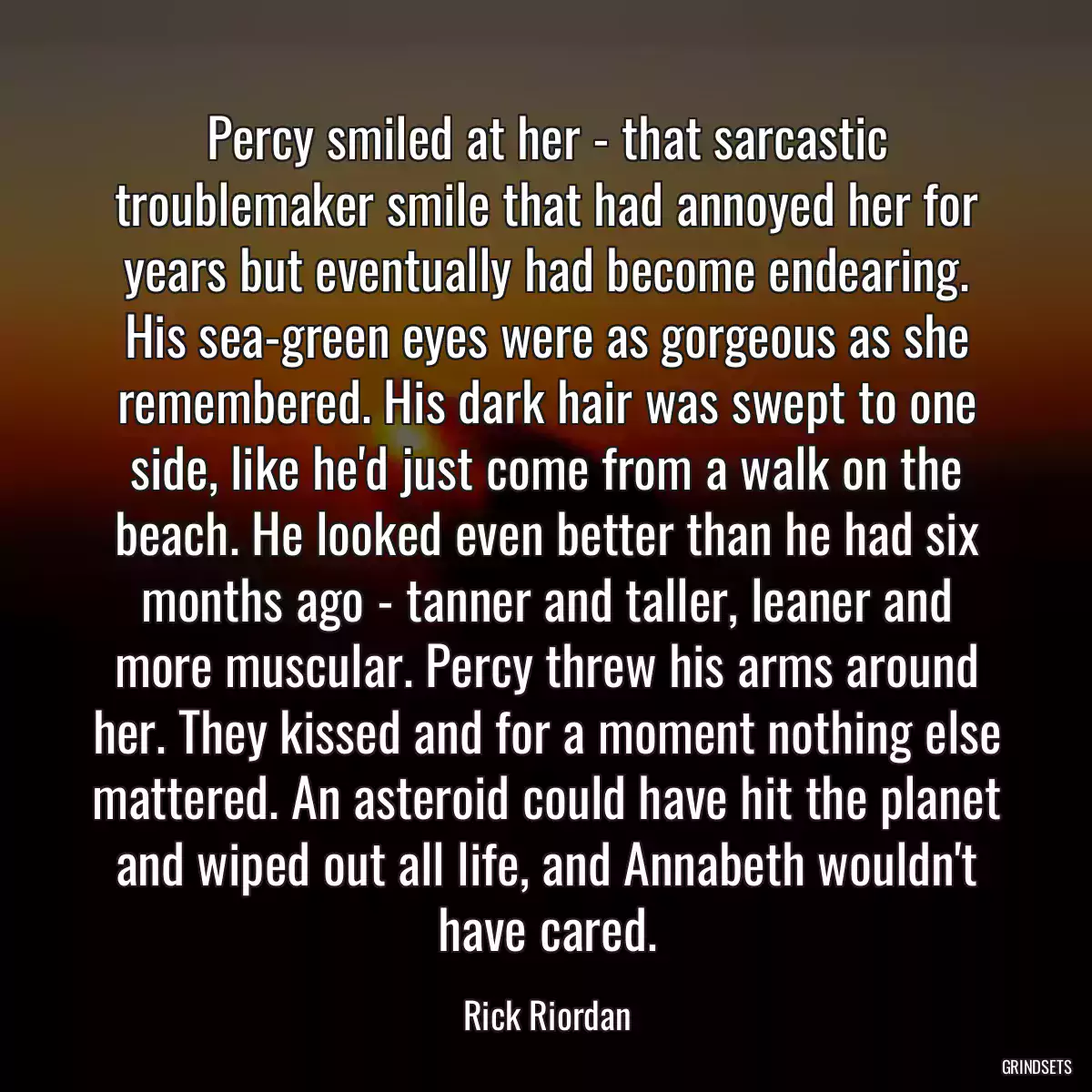 Percy smiled at her - that sarcastic troublemaker smile that had annoyed her for years but eventually had become endearing. His sea-green eyes were as gorgeous as she remembered. His dark hair was swept to one side, like he\'d just come from a walk on the beach. He looked even better than he had six months ago - tanner and taller, leaner and more muscular. Percy threw his arms around her. They kissed and for a moment nothing else mattered. An asteroid could have hit the planet and wiped out all life, and Annabeth wouldn\'t have cared.