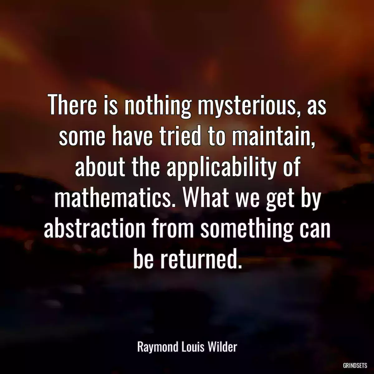 There is nothing mysterious, as some have tried to maintain, about the applicability of mathematics. What we get by abstraction from something can be returned.