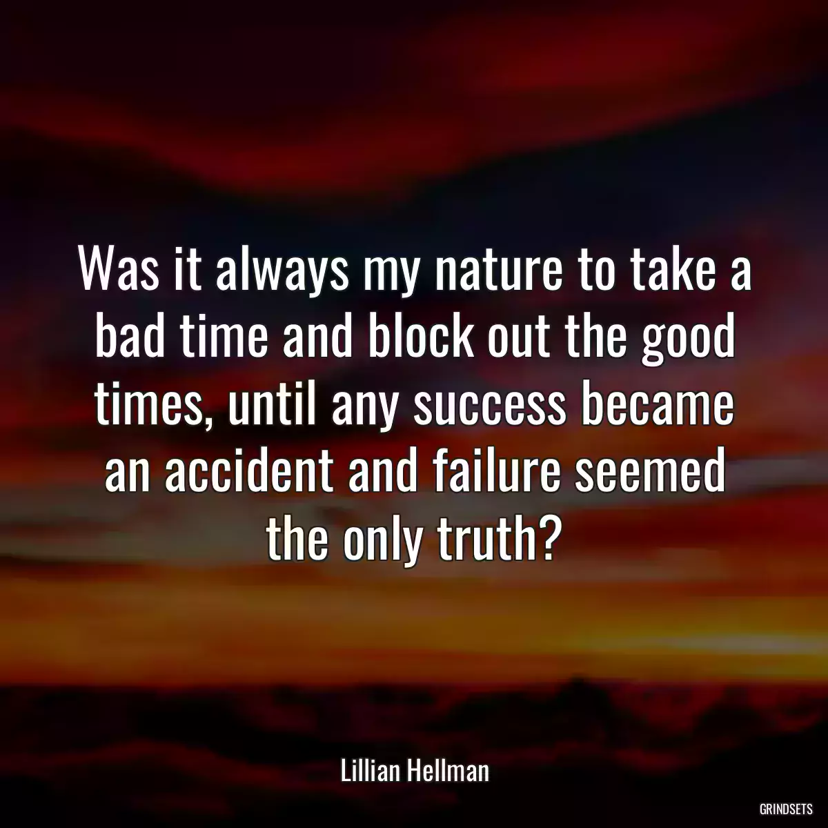 Was it always my nature to take a bad time and block out the good times, until any success became an accident and failure seemed the only truth?