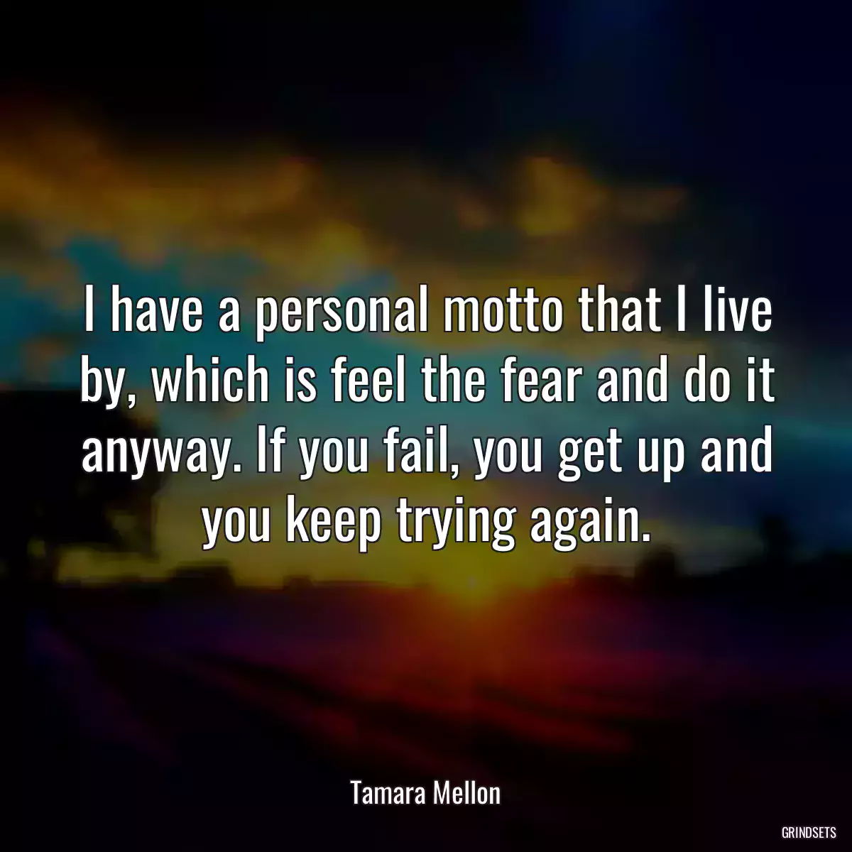 I have a personal motto that I live by, which is feel the fear and do it anyway. If you fail, you get up and you keep trying again.