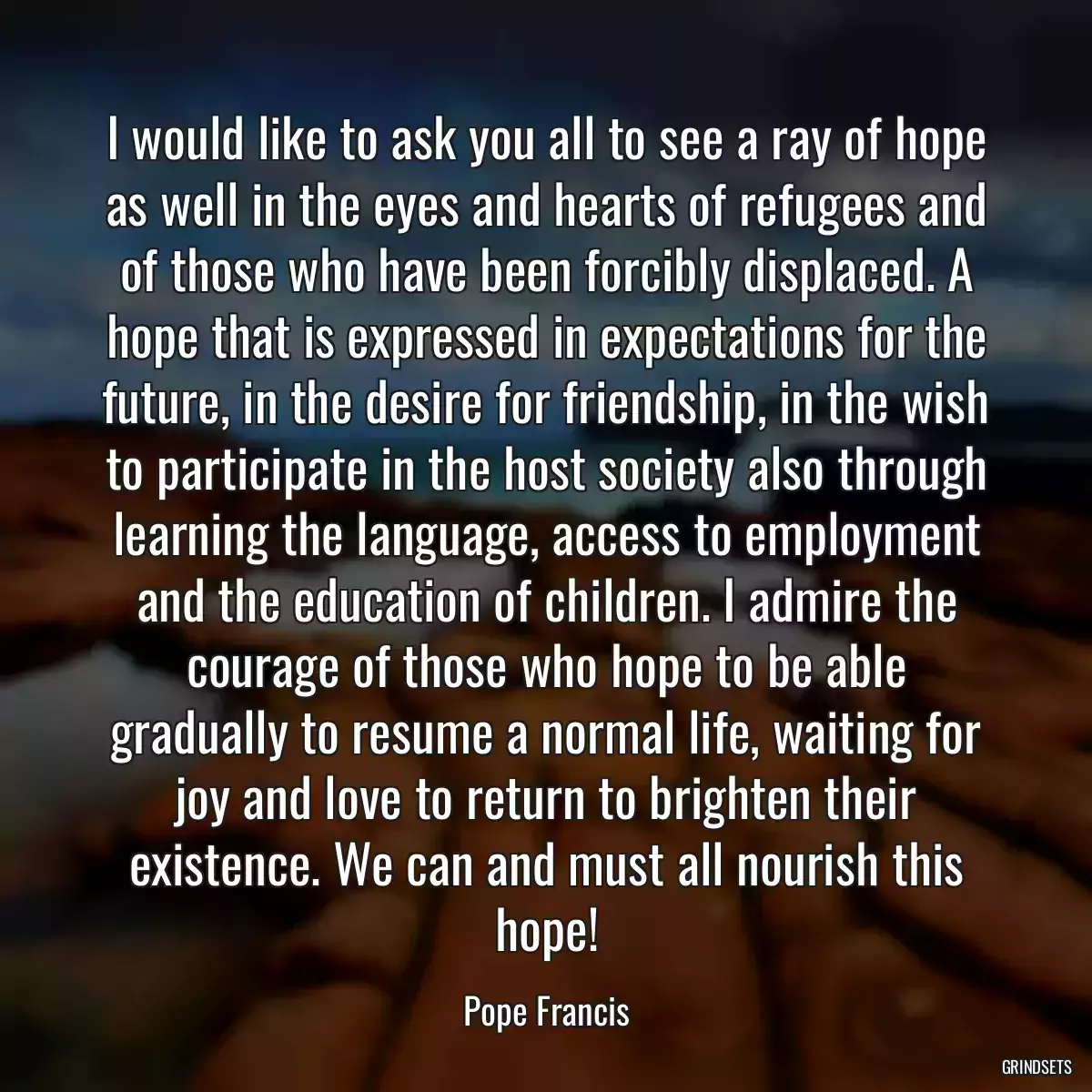 I would like to ask you all to see a ray of hope as well in the eyes and hearts of refugees and of those who have been forcibly displaced. A hope that is expressed in expectations for the future, in the desire for friendship, in the wish to participate in the host society also through learning the language, access to employment and the education of children. I admire the courage of those who hope to be able gradually to resume a normal life, waiting for joy and love to return to brighten their existence. We can and must all nourish this hope!