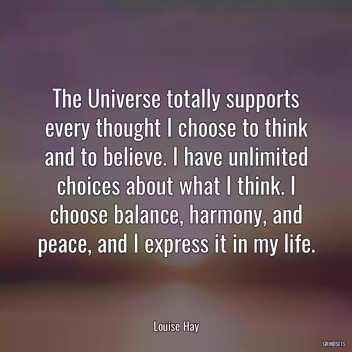 The Universe totally supports every thought I choose to think and to believe. I have unlimited choices about what I think. I choose balance, harmony, and peace, and I express it in my life.