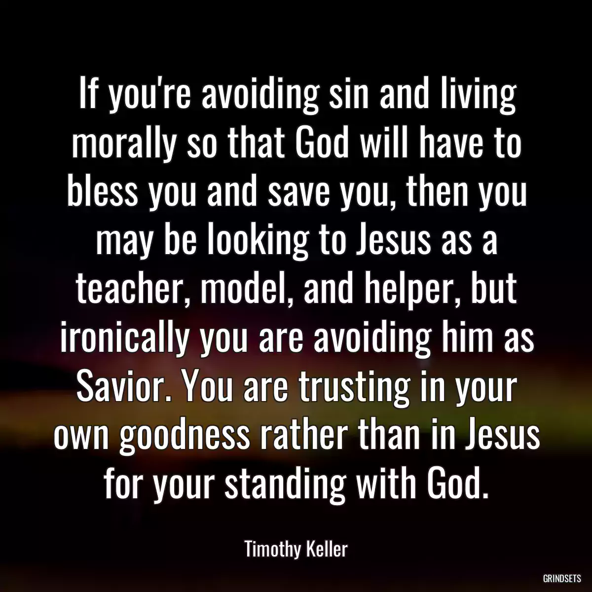 If you\'re avoiding sin and living morally so that God will have to bless you and save you, then you may be looking to Jesus as a teacher, model, and helper, but ironically you are avoiding him as Savior. You are trusting in your own goodness rather than in Jesus for your standing with God.