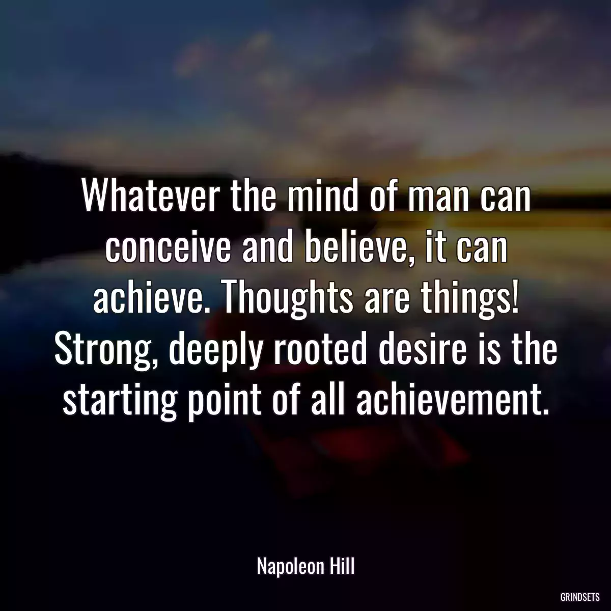 Whatever the mind of man can conceive and believe, it can achieve. Thoughts are things! Strong, deeply rooted desire is the starting point of all achievement.