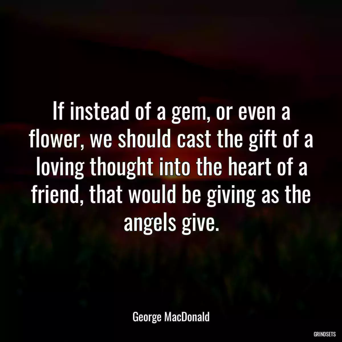 If instead of a gem, or even a flower, we should cast the gift of a loving thought into the heart of a friend, that would be giving as the angels give.