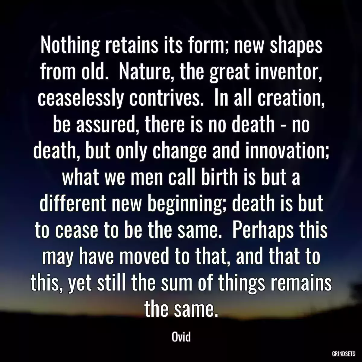 Nothing retains its form; new shapes from old.  Nature, the great inventor, ceaselessly contrives.  In all creation, be assured, there is no death - no death, but only change and innovation; what we men call birth is but a different new beginning; death is but to cease to be the same.  Perhaps this may have moved to that, and that to this, yet still the sum of things remains the same.