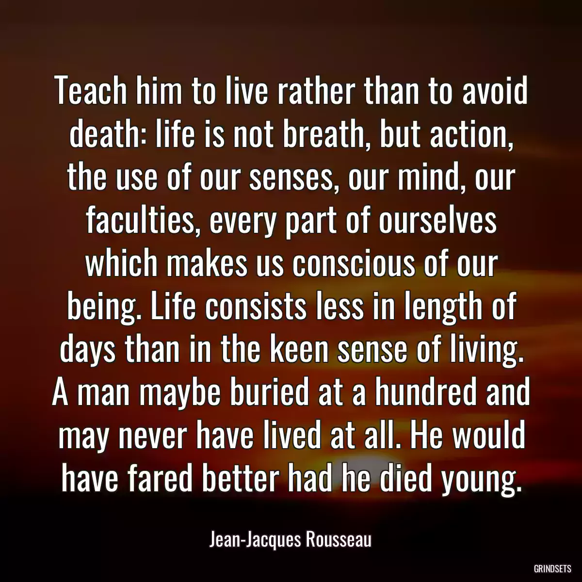 Teach him to live rather than to avoid death: life is not breath, but action, the use of our senses, our mind, our faculties, every part of ourselves which makes us conscious of our being. Life consists less in length of days than in the keen sense of living. A man maybe buried at a hundred and may never have lived at all. He would have fared better had he died young.