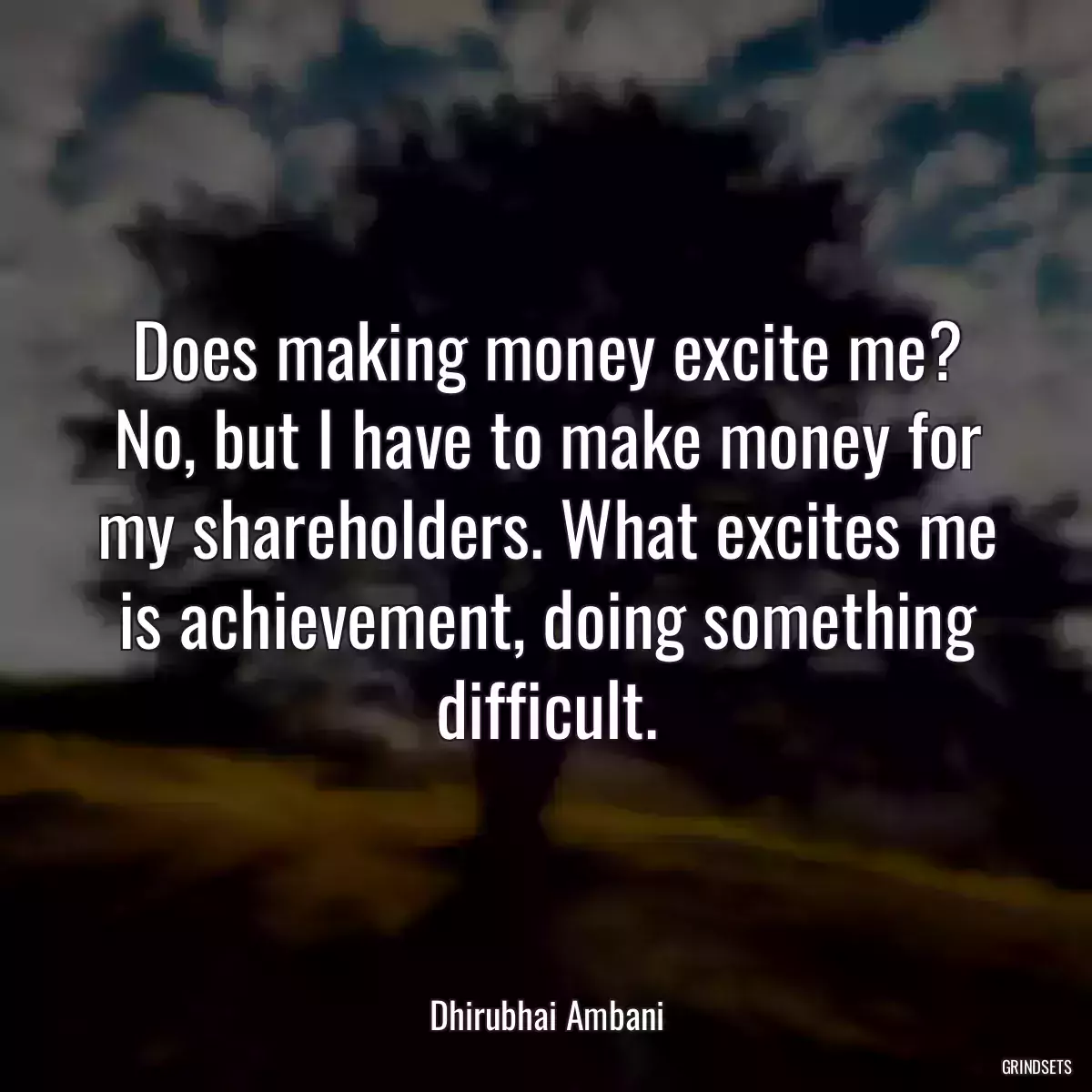 Does making money excite me? No, but I have to make money for my shareholders. What excites me is achievement, doing something difficult.