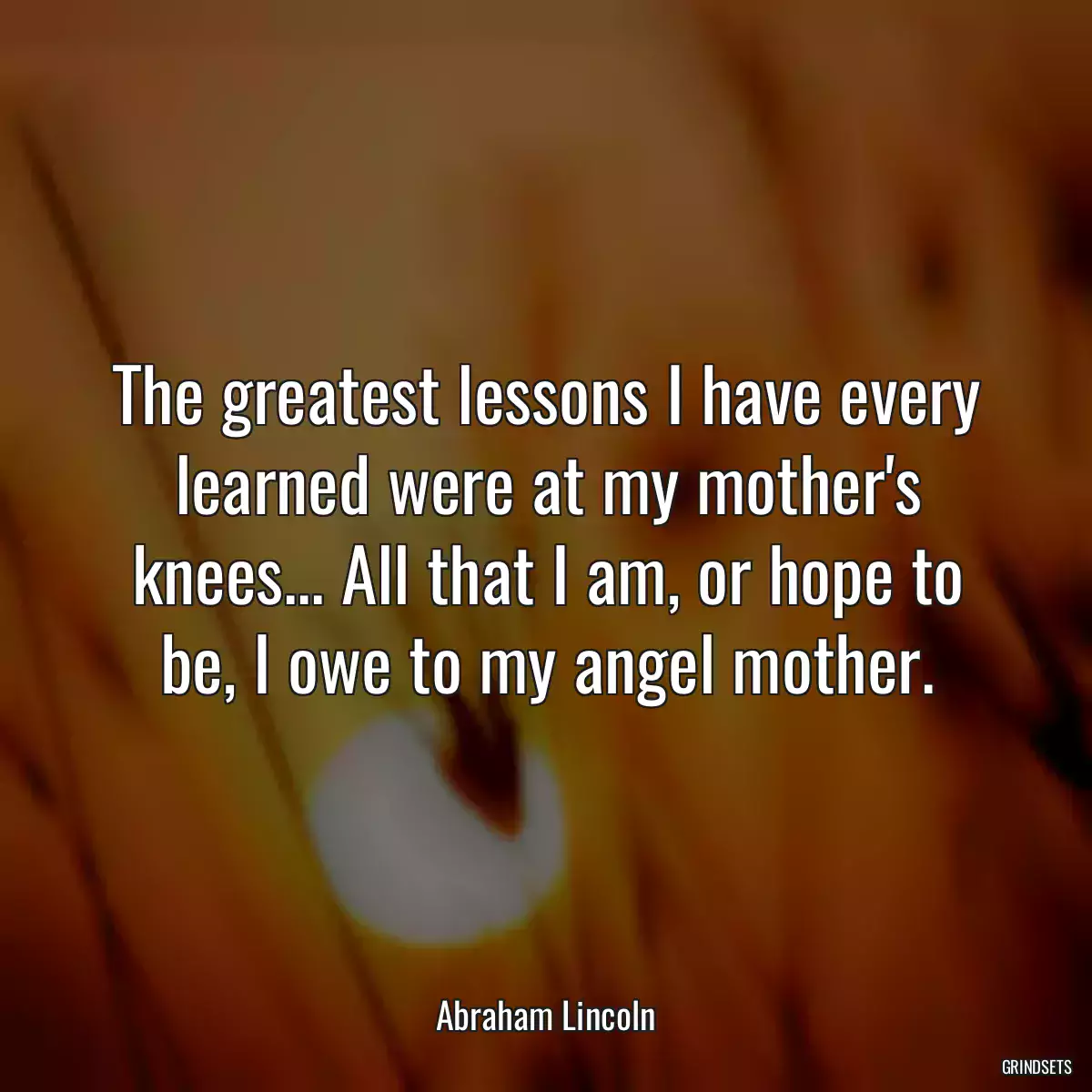 The greatest lessons I have every learned were at my mother\'s knees... All that I am, or hope to be, I owe to my angel mother.