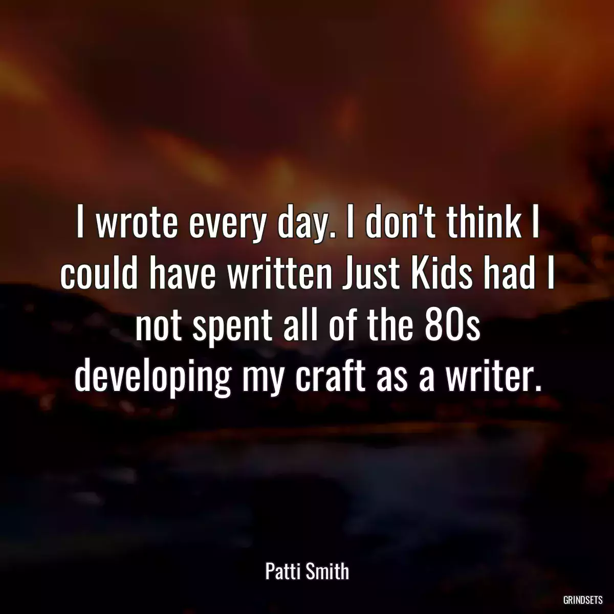 I wrote every day. I don\'t think I could have written Just Kids had I not spent all of the 80s developing my craft as a writer.