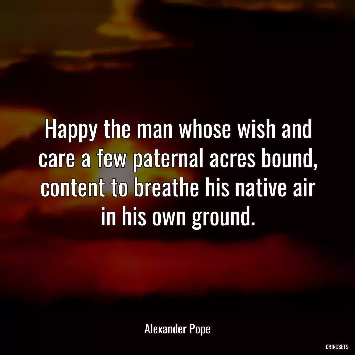 Happy the man whose wish and care a few paternal acres bound, content to breathe his native air in his own ground.