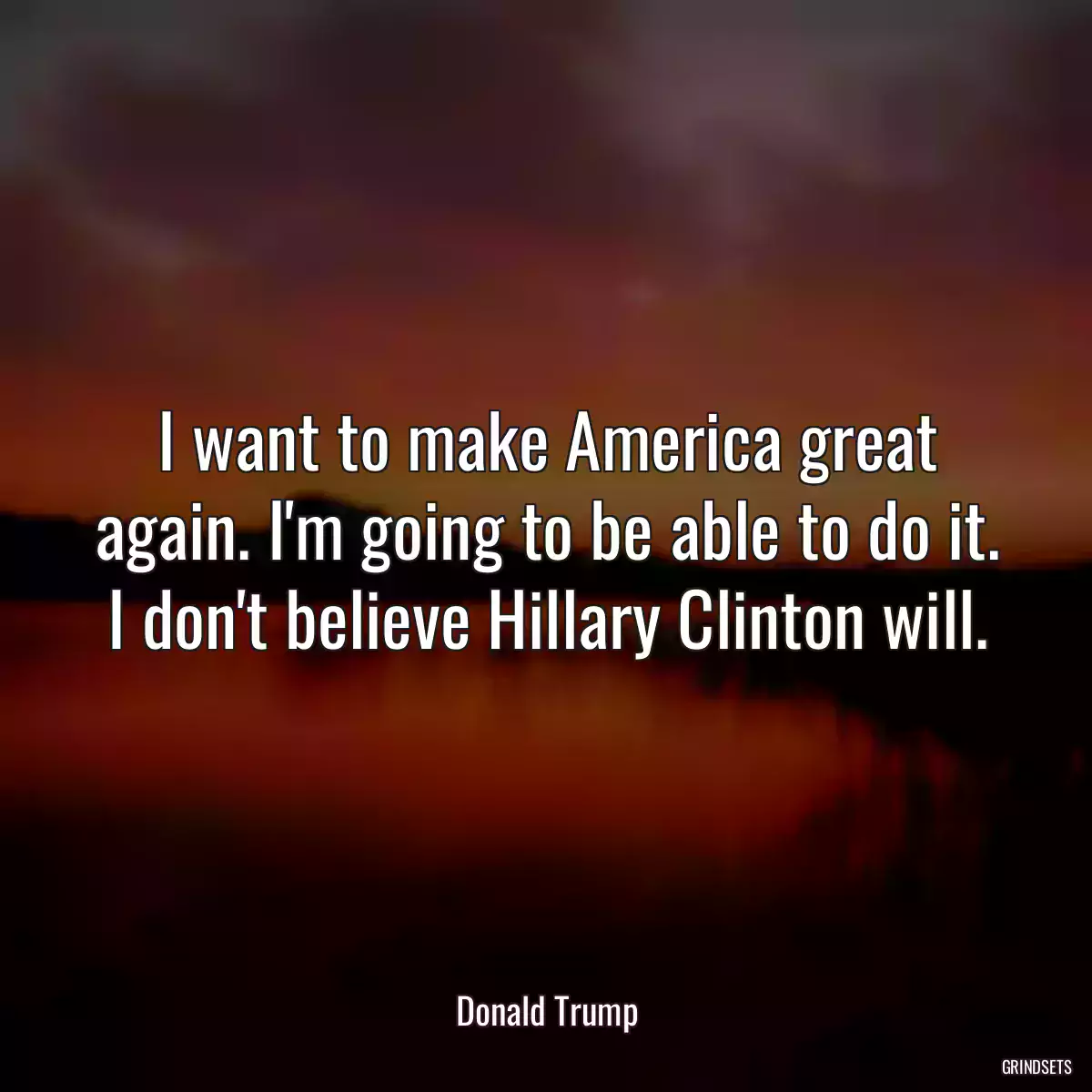 I want to make America great again. I\'m going to be able to do it. I don\'t believe Hillary Clinton will.