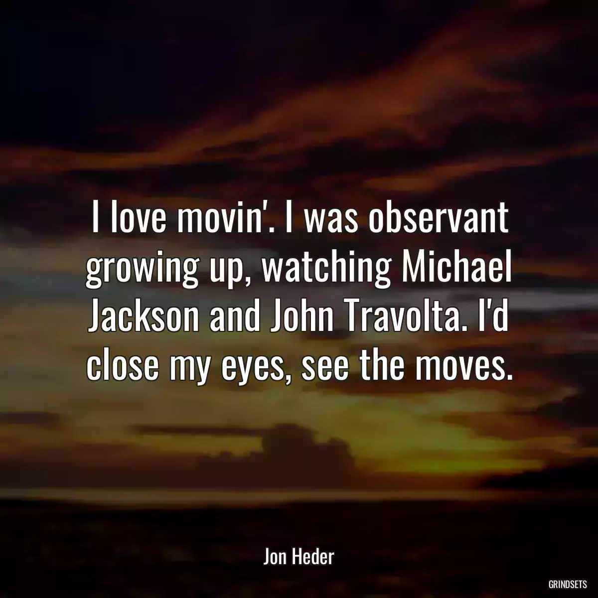 I love movin\'. I was observant growing up, watching Michael Jackson and John Travolta. I\'d close my eyes, see the moves.