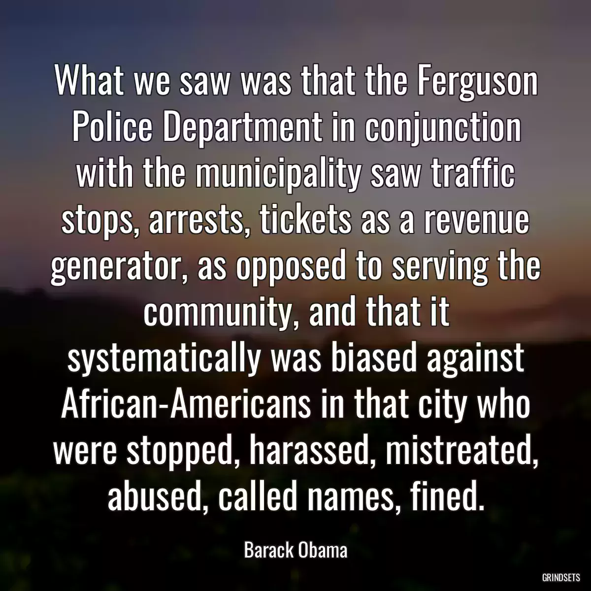 What we saw was that the Ferguson Police Department in conjunction with the municipality saw traffic stops, arrests, tickets as a revenue generator, as opposed to serving the community, and that it systematically was biased against African-Americans in that city who were stopped, harassed, mistreated, abused, called names, fined.