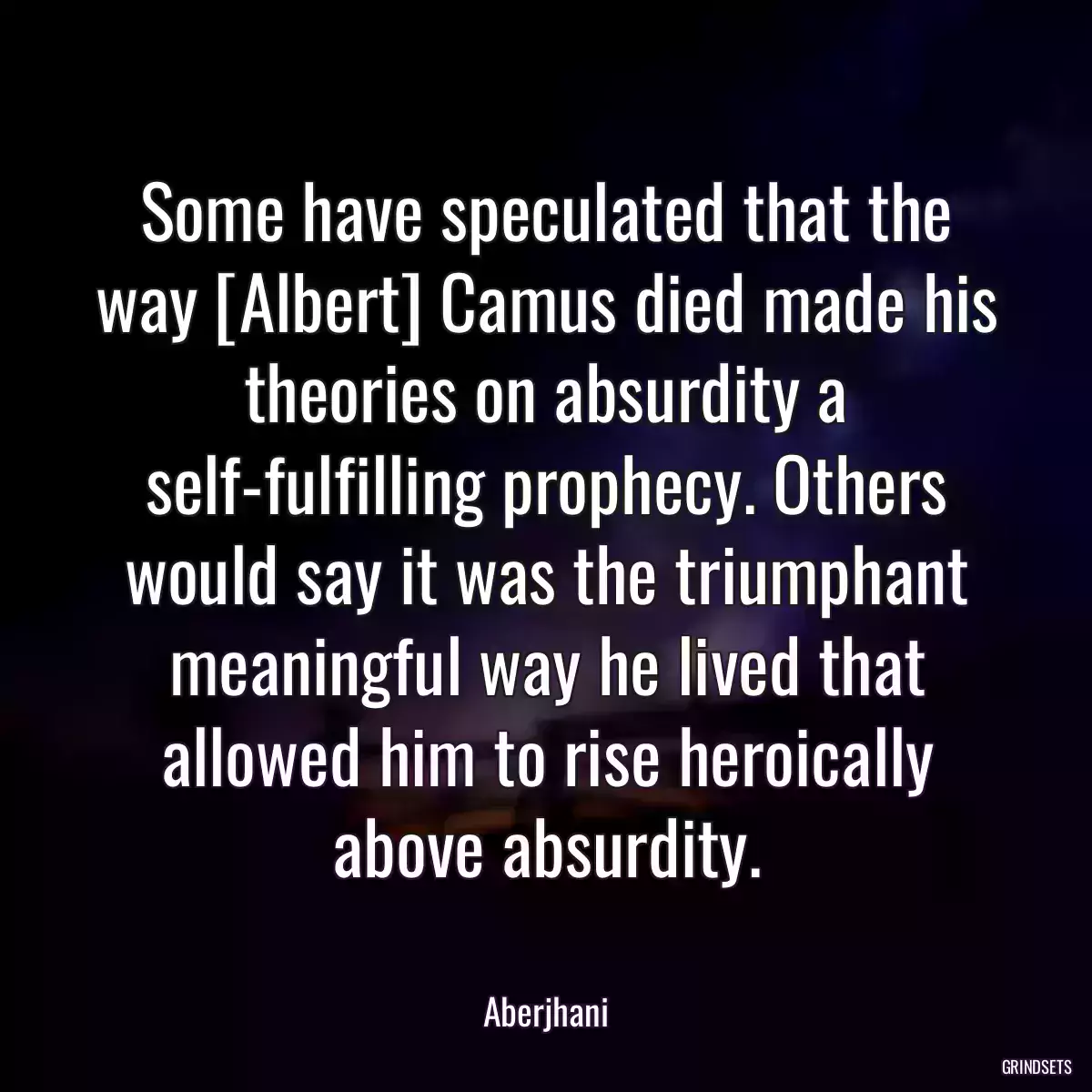 Some have speculated that the way [Albert] Camus died made his theories on absurdity a self-fulfilling prophecy. Others would say it was the triumphant meaningful way he lived that allowed him to rise heroically above absurdity.