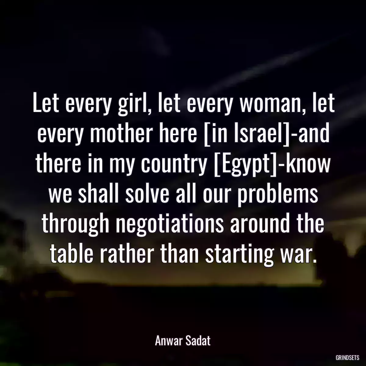 Let every girl, let every woman, let every mother here [in Israel]-and there in my country [Egypt]-know we shall solve all our problems through negotiations around the table rather than starting war.