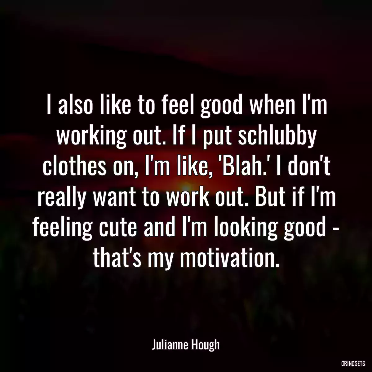 I also like to feel good when I\'m working out. If I put schlubby clothes on, I\'m like, \'Blah.\' I don\'t really want to work out. But if I\'m feeling cute and I\'m looking good - that\'s my motivation.