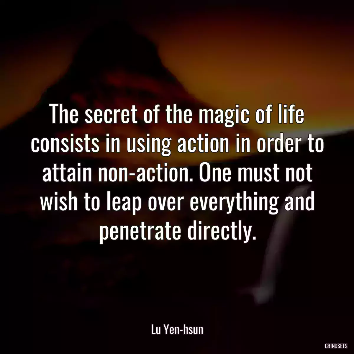 The secret of the magic of life consists in using action in order to attain non-action. One must not wish to leap over everything and penetrate directly.