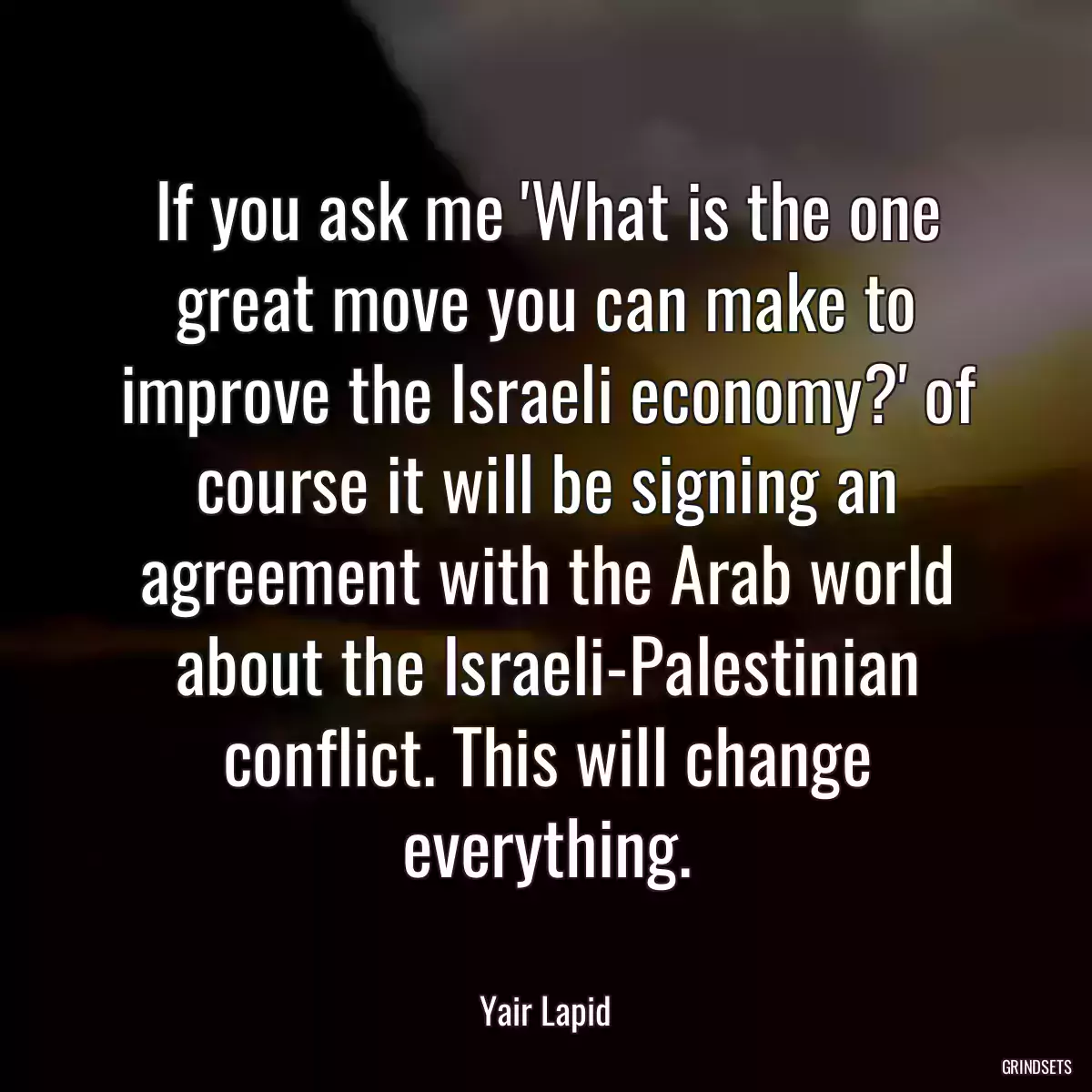 If you ask me \'What is the one great move you can make to improve the Israeli economy?\' of course it will be signing an agreement with the Arab world about the Israeli-Palestinian conflict. This will change everything.