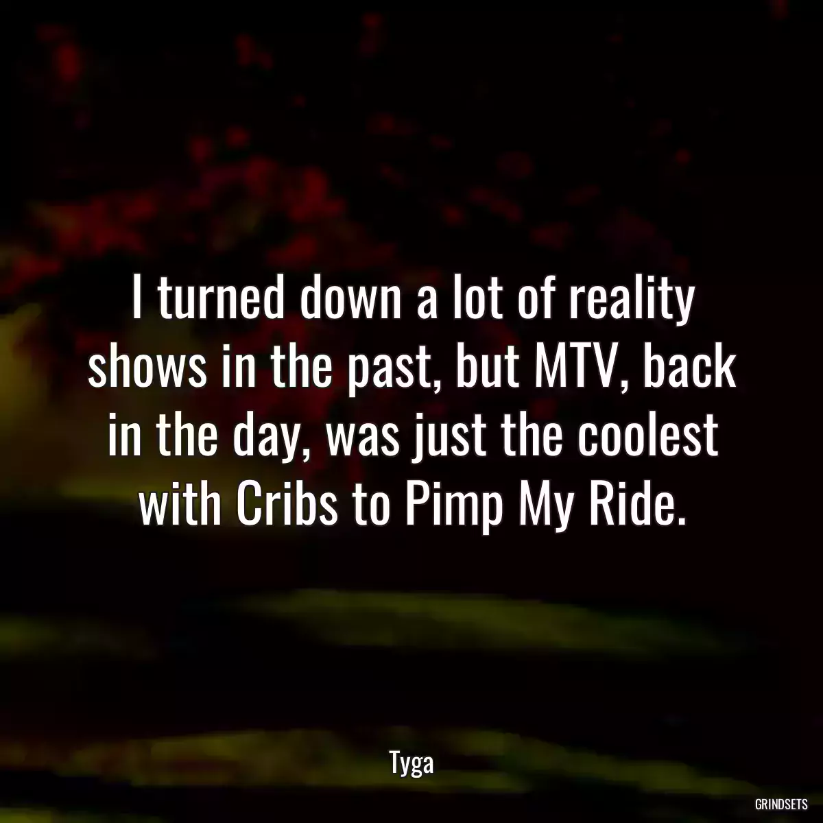 I turned down a lot of reality shows in the past, but MTV, back in the day, was just the coolest with Cribs to Pimp My Ride.