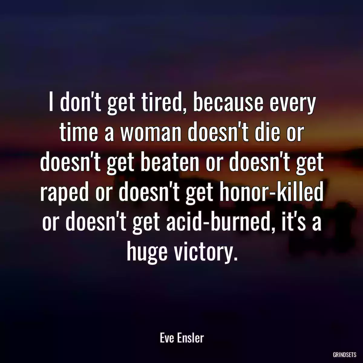 I don\'t get tired, because every time a woman doesn\'t die or doesn\'t get beaten or doesn\'t get raped or doesn\'t get honor-killed or doesn\'t get acid-burned, it\'s a huge victory.