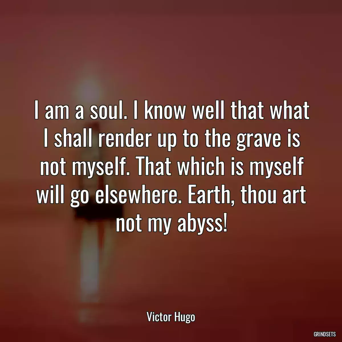 I am a soul. I know well that what I shall render up to the grave is not myself. That which is myself will go elsewhere. Earth, thou art not my abyss!