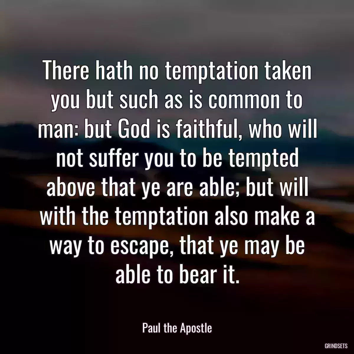 There hath no temptation taken you but such as is common to man: but God is faithful, who will not suffer you to be tempted above that ye are able; but will with the temptation also make a way to escape, that ye may be able to bear it.