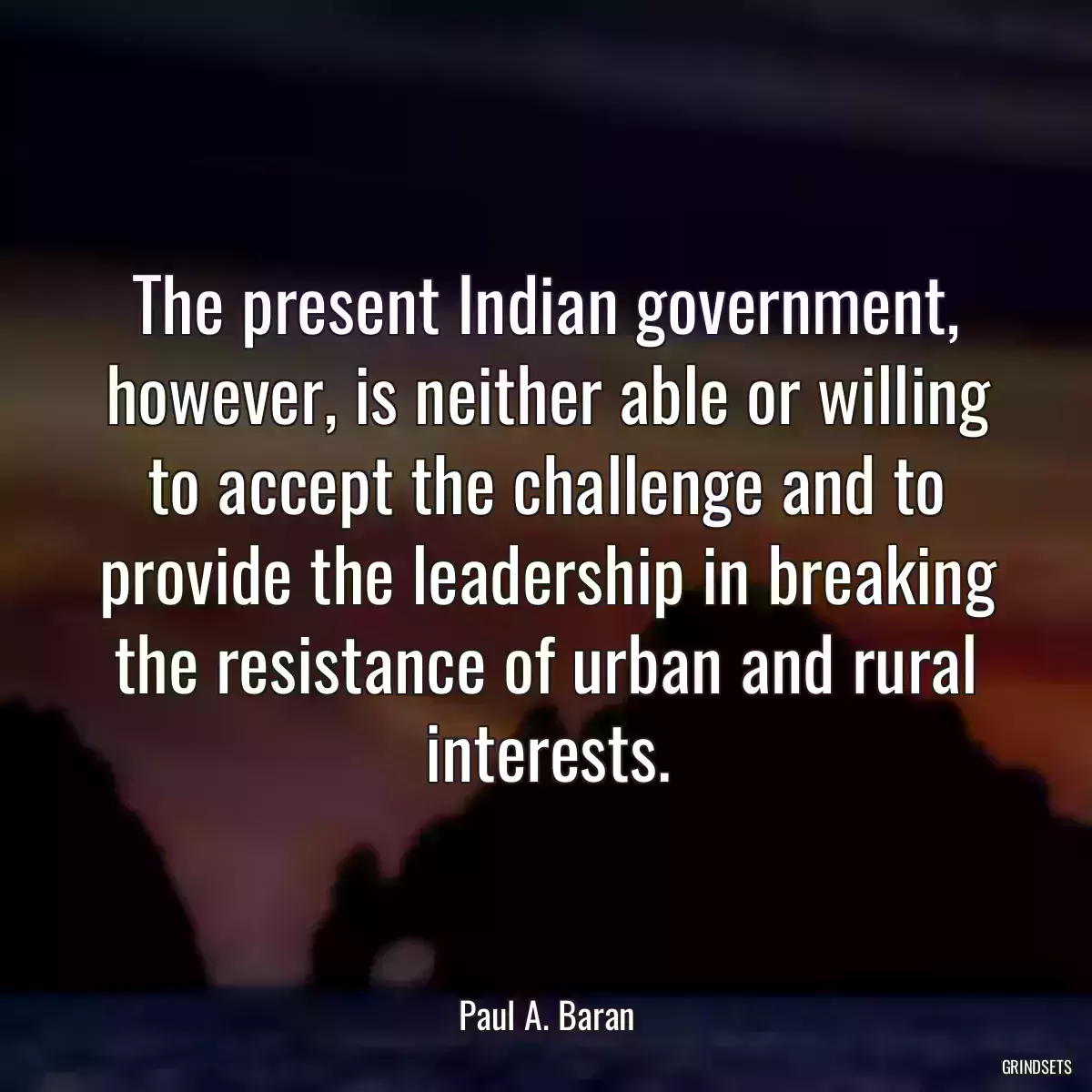 The present Indian government, however, is neither able or willing to accept the challenge and to provide the leadership in breaking the resistance of urban and rural interests.