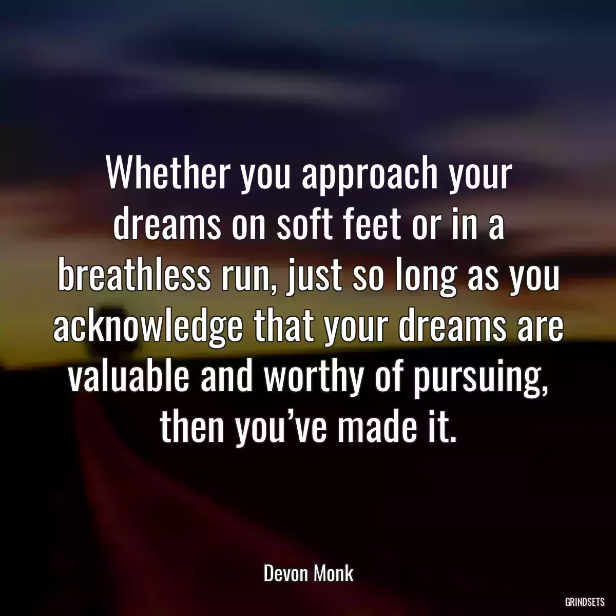 Whether you approach your dreams on soft feet or in a breathless run, just so long as you acknowledge that your dreams are valuable and worthy of pursuing, then you’ve made it.