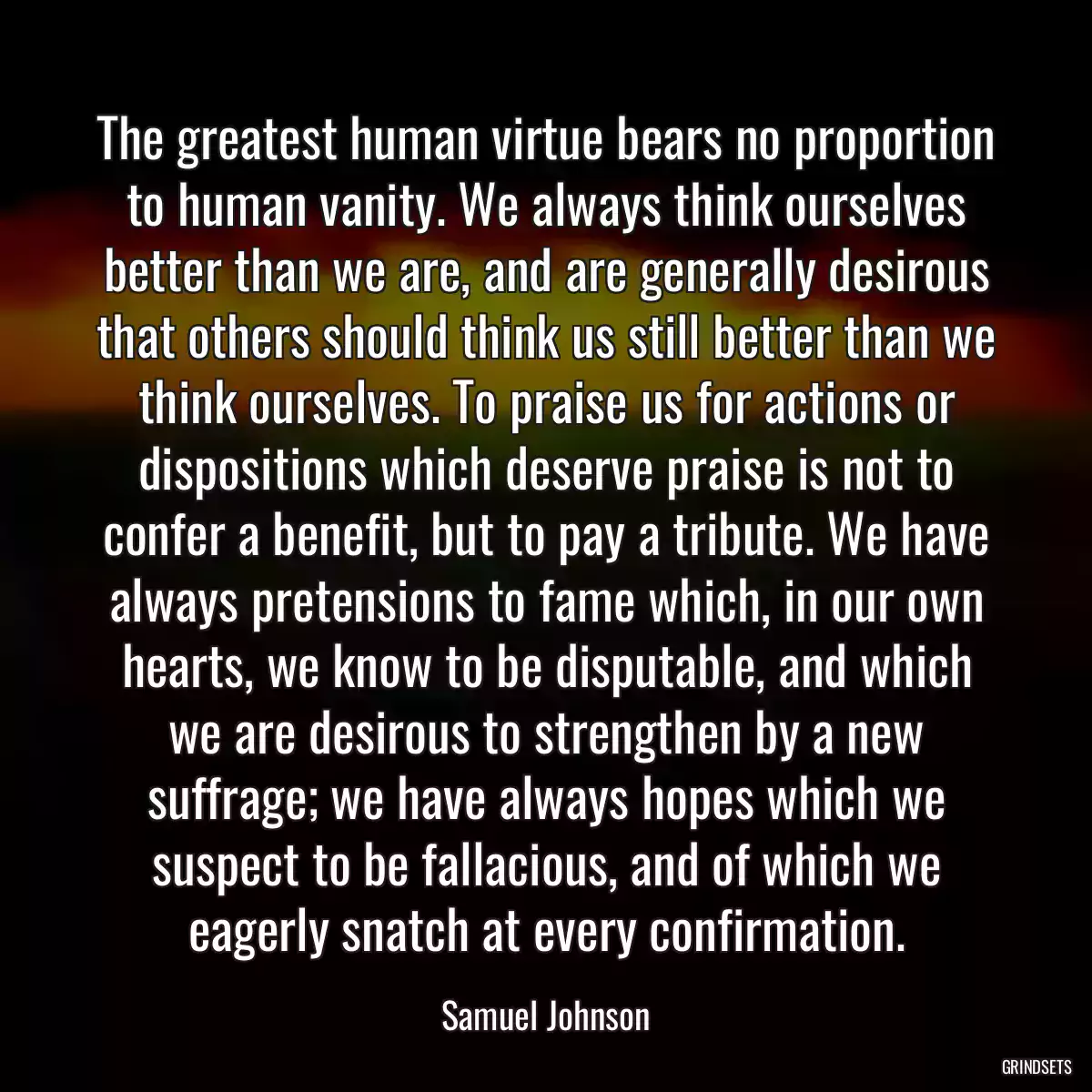 The greatest human virtue bears no proportion to human vanity. We always think ourselves better than we are, and are generally desirous that others should think us still better than we think ourselves. To praise us for actions or dispositions which deserve praise is not to confer a benefit, but to pay a tribute. We have always pretensions to fame which, in our own hearts, we know to be disputable, and which we are desirous to strengthen by a new suffrage; we have always hopes which we suspect to be fallacious, and of which we eagerly snatch at every confirmation.