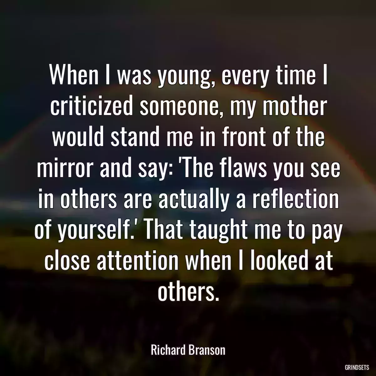 When I was young, every time I criticized someone, my mother would stand me in front of the mirror and say: \'The flaws you see in others are actually a reflection of yourself.\' That taught me to pay close attention when I looked at others.