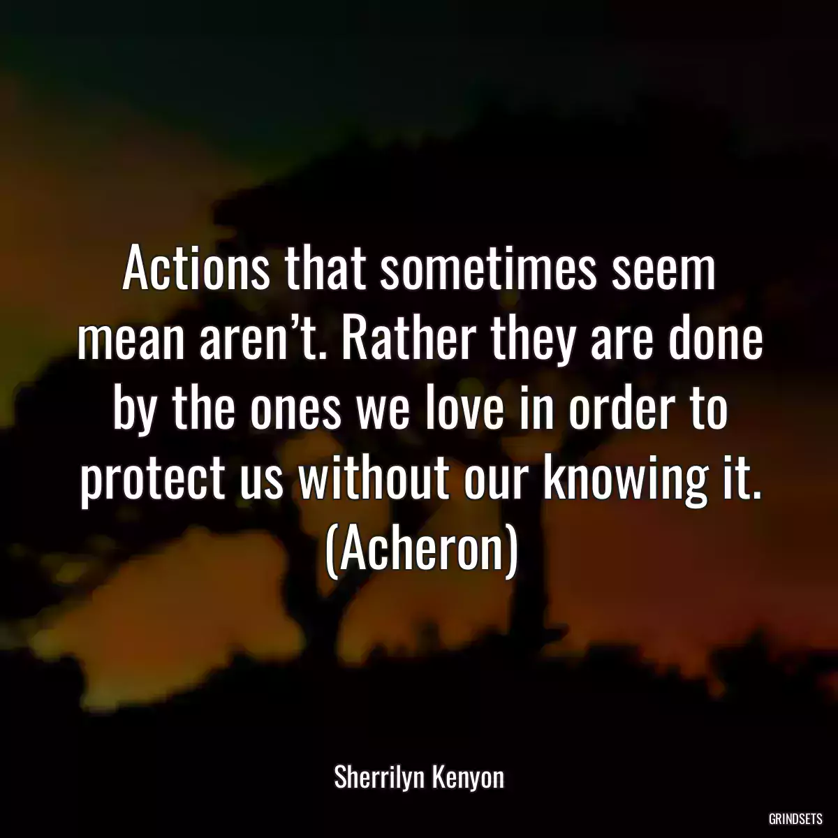 Actions that sometimes seem mean aren’t. Rather they are done by the ones we love in order to protect us without our knowing it. (Acheron)