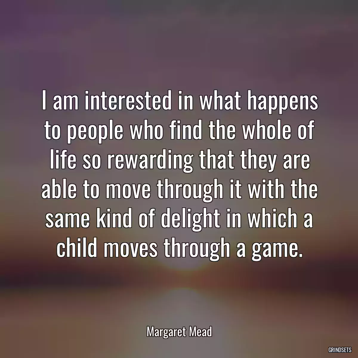 I am interested in what happens to people who find the whole of life so rewarding that they are able to move through it with the same kind of delight in which a child moves through a game.