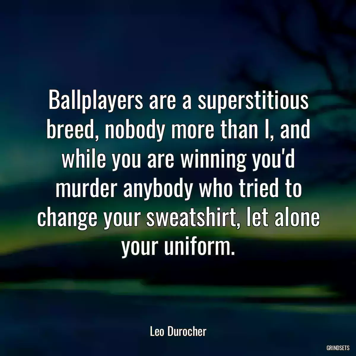 Ballplayers are a superstitious breed, nobody more than I, and while you are winning you\'d murder anybody who tried to change your sweatshirt, let alone your uniform.