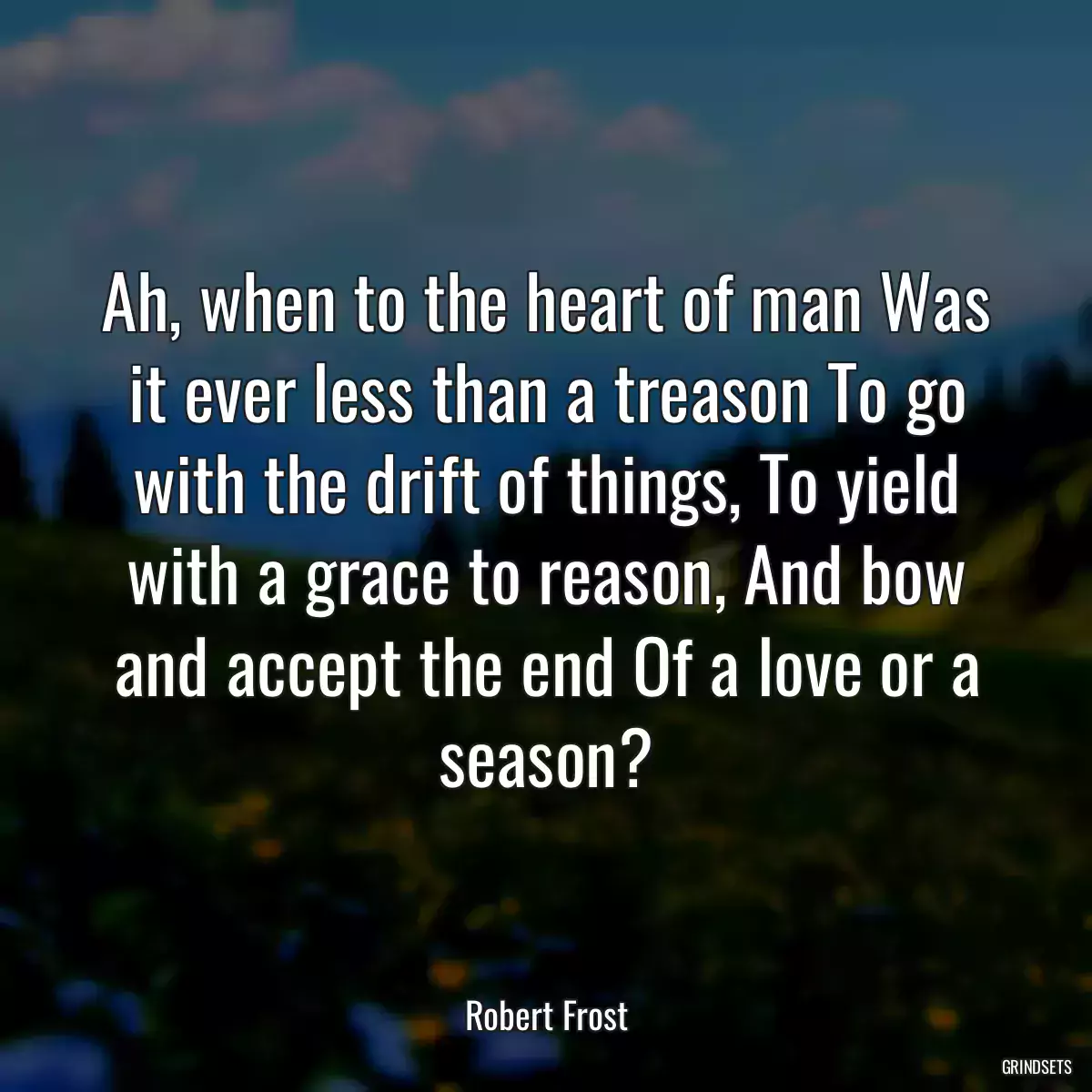 Ah, when to the heart of man Was it ever less than a treason To go with the drift of things, To yield with a grace to reason, And bow and accept the end Of a love or a season?