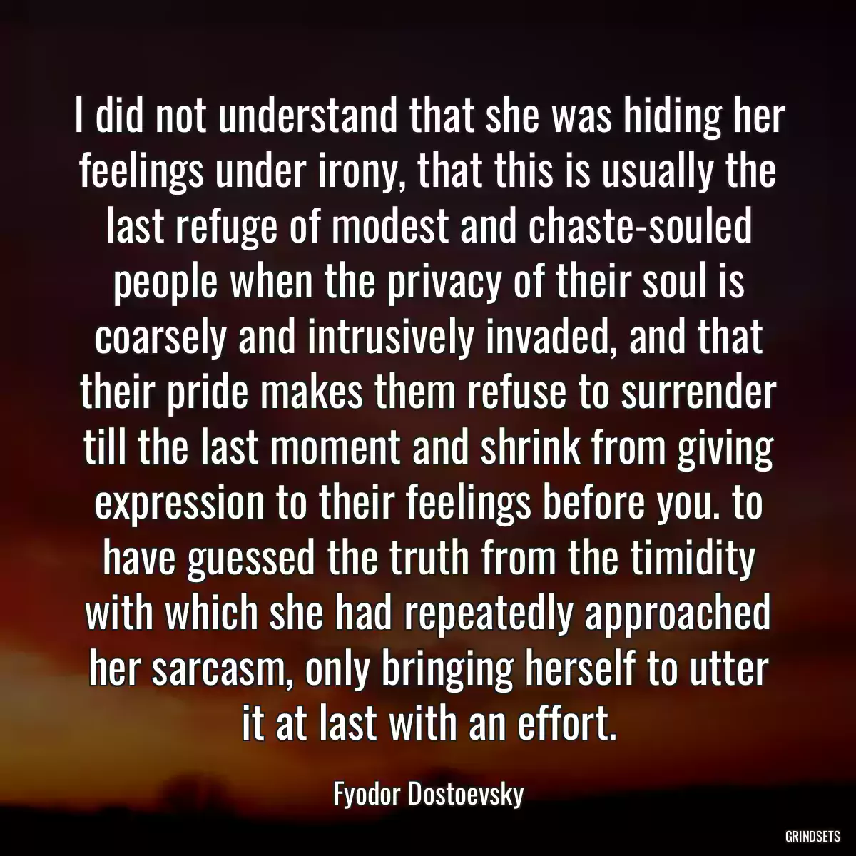 I did not understand that she was hiding her feelings under irony, that this is usually the last refuge of modest and chaste-souled people when the privacy of their soul is coarsely and intrusively invaded, and that their pride makes them refuse to surrender till the last moment and shrink from giving expression to their feelings before you. to have guessed the truth from the timidity with which she had repeatedly approached her sarcasm, only bringing herself to utter it at last with an effort.