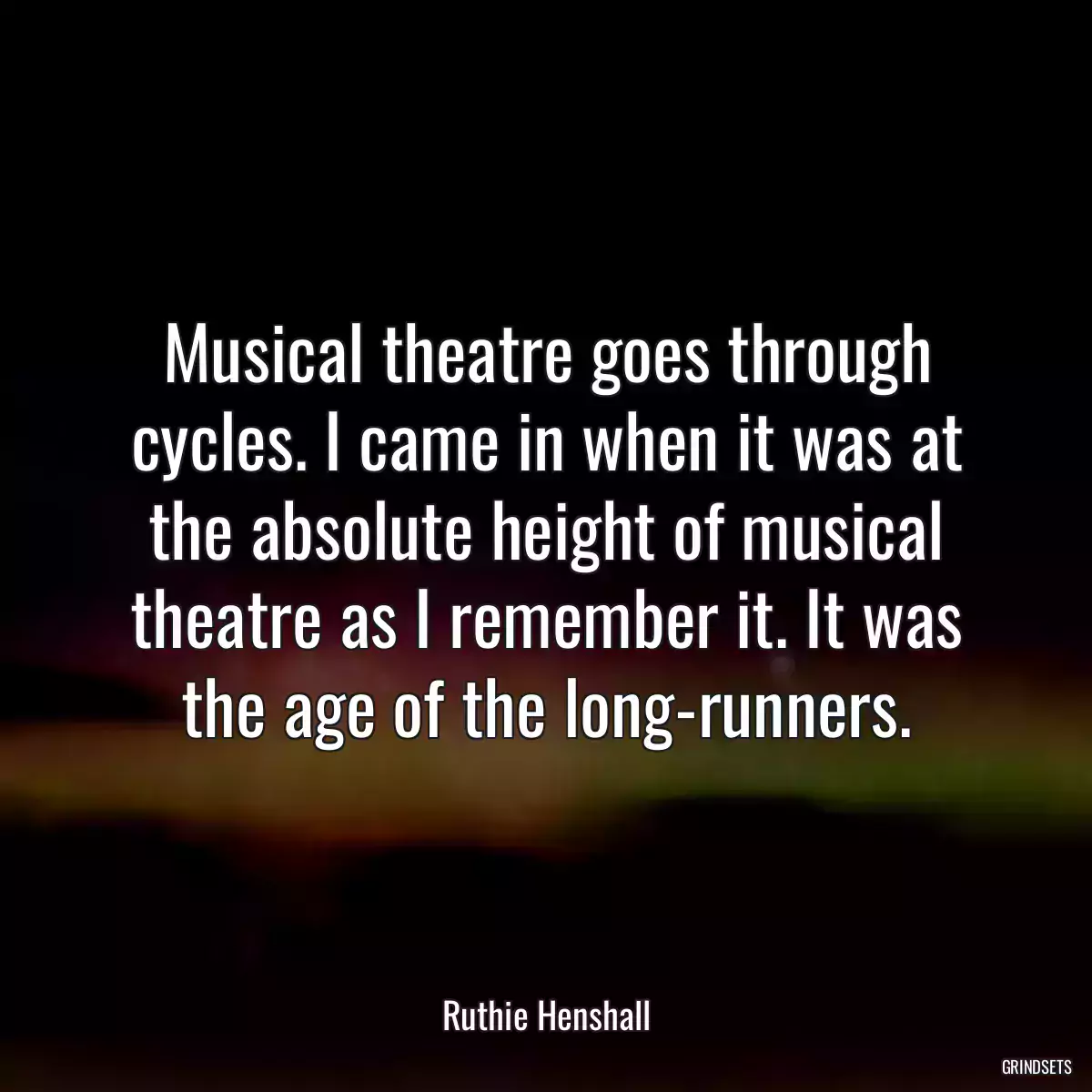 Musical theatre goes through cycles. I came in when it was at the absolute height of musical theatre as I remember it. It was the age of the long-runners.