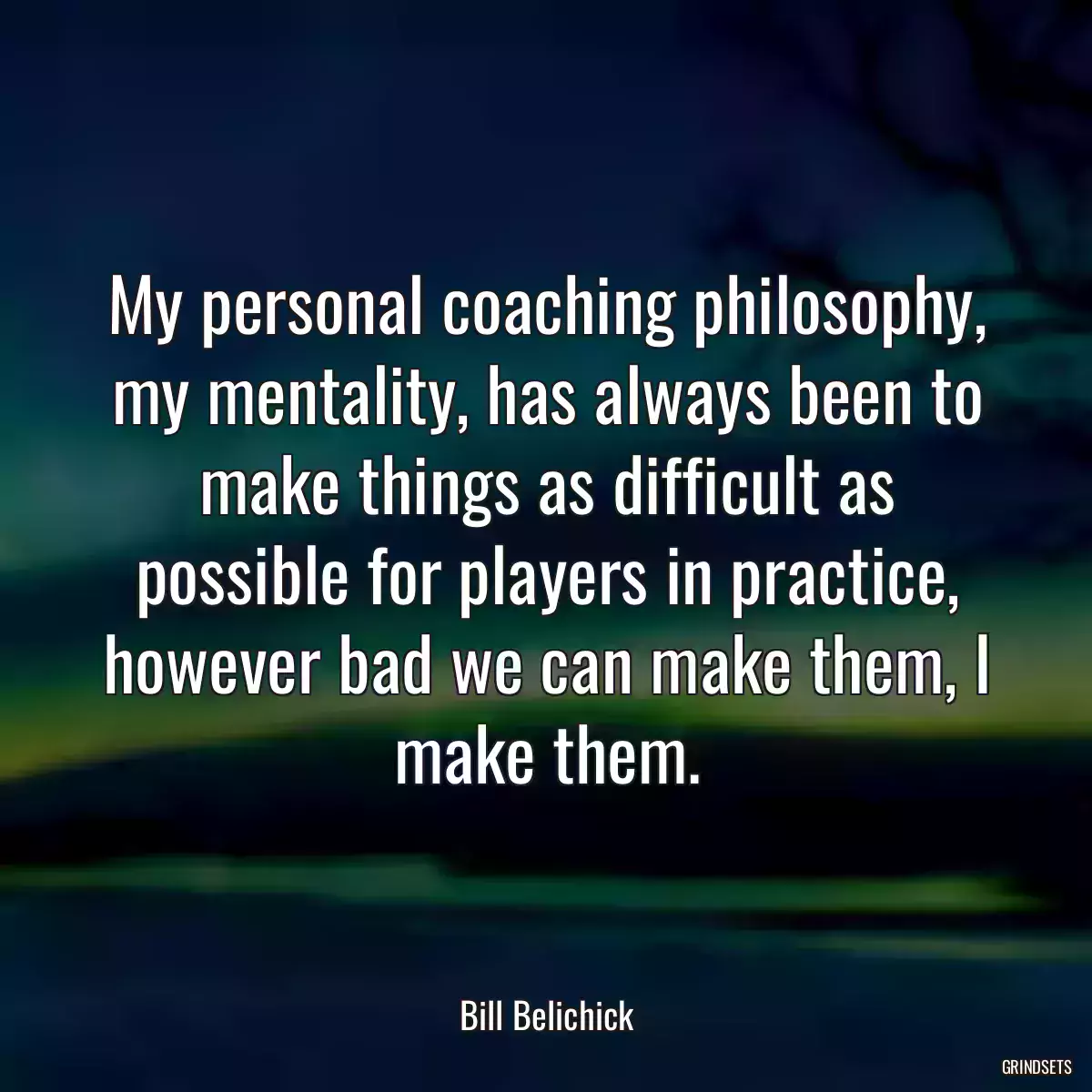 My personal coaching philosophy, my mentality, has always been to make things as difficult as possible for players in practice, however bad we can make them, I make them.
