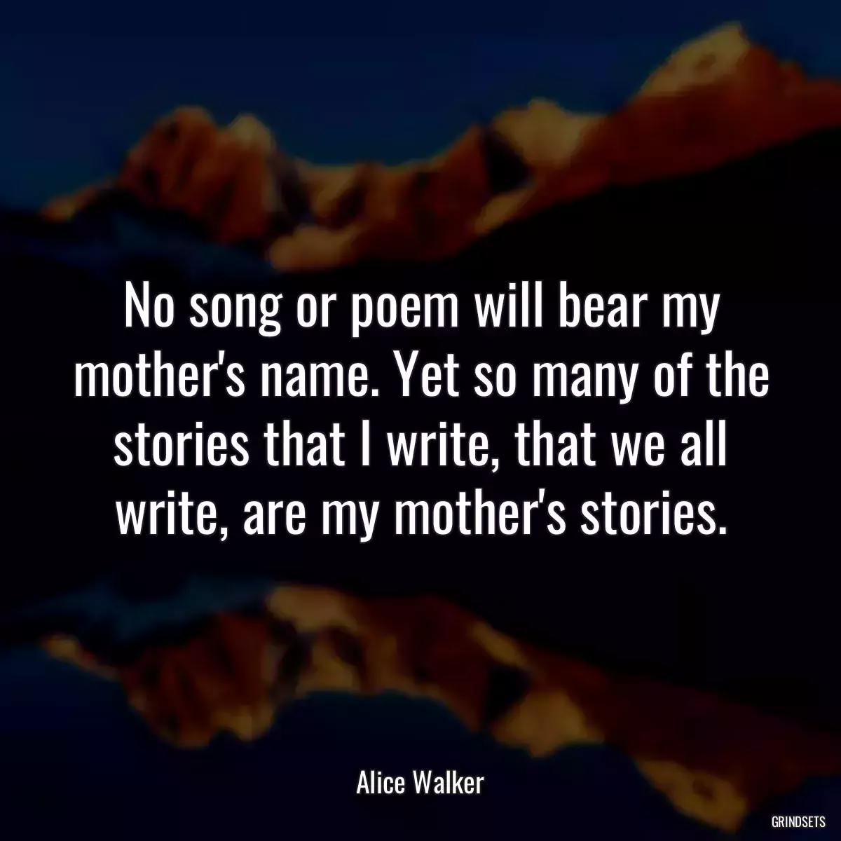 No song or poem will bear my mother\'s name. Yet so many of the stories that I write, that we all write, are my mother\'s stories.