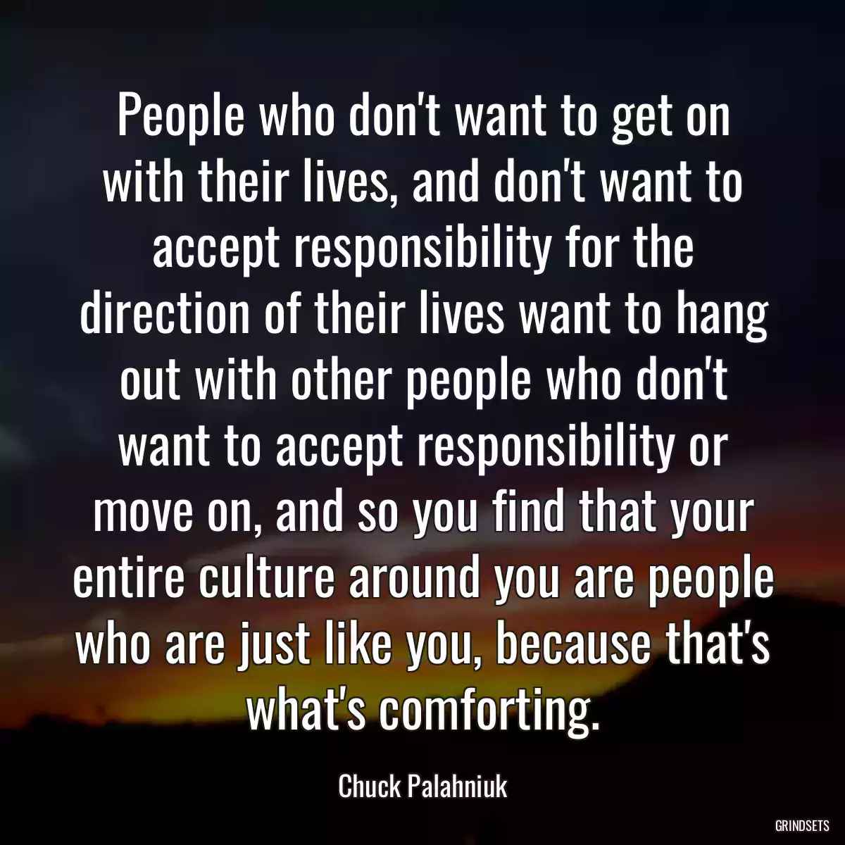 People who don\'t want to get on with their lives, and don\'t want to accept responsibility for the direction of their lives want to hang out with other people who don\'t want to accept responsibility or move on, and so you find that your entire culture around you are people who are just like you, because that\'s what\'s comforting.