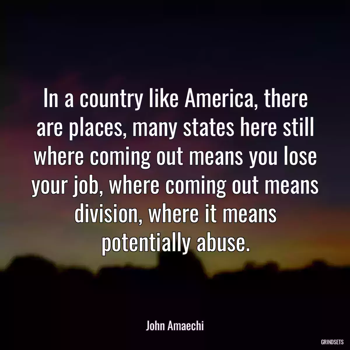 In a country like America, there are places, many states here still where coming out means you lose your job, where coming out means division, where it means potentially abuse.