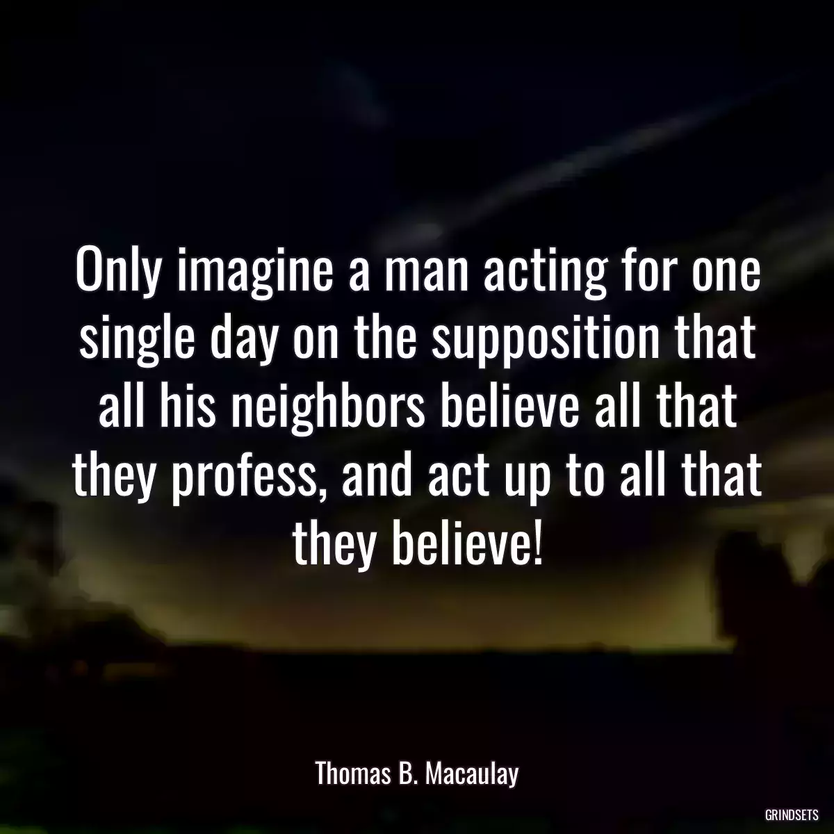 Only imagine a man acting for one single day on the supposition that all his neighbors believe all that they profess, and act up to all that they believe!