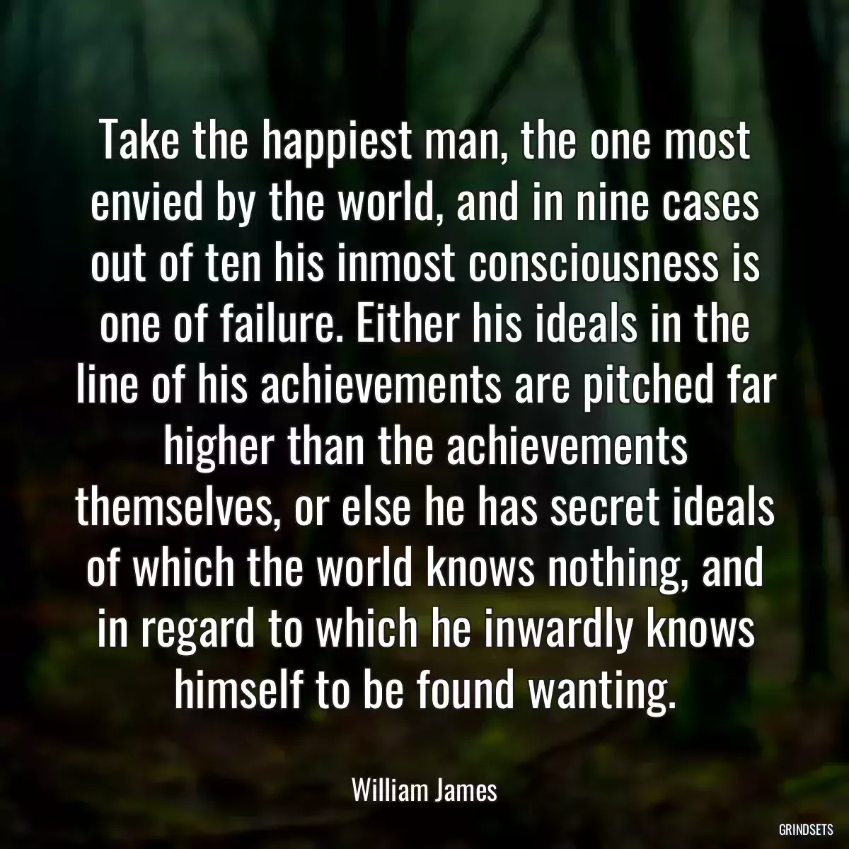 Take the happiest man, the one most envied by the world, and in nine cases out of ten his inmost consciousness is one of failure. Either his ideals in the line of his achievements are pitched far higher than the achievements themselves, or else he has secret ideals of which the world knows nothing, and in regard to which he inwardly knows himself to be found wanting.